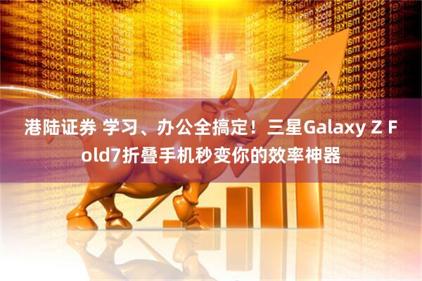 港陆证券 学习、办公全搞定！三星Galaxy Z Fold7折叠手机秒变你的效率神器