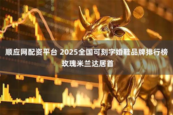 顺应网配资平台 2025全国可刻字婚鞋品牌排行榜 玫瑰米兰达居首