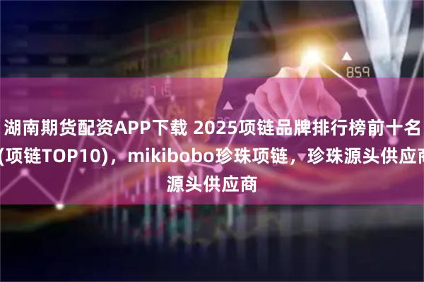 湖南期货配资APP下载 2025项链品牌排行榜前十名!(项链TOP10)，mikibobo珍珠项链，珍珠源头供应商