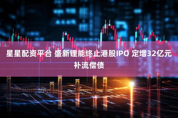 星星配资平台 盛新锂能终止港股IPO 定增32亿元补流偿债