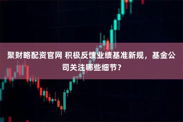 聚财略配资官网 积极反馈业绩基准新规，基金公司关注哪些细节？