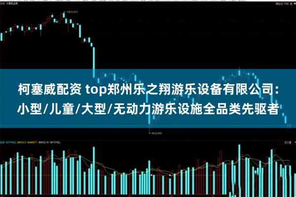 柯塞威配资 top郑州乐之翔游乐设备有限公司：小型/儿童/大型/无动力游乐设施全品类先驱者