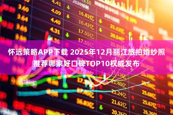 怀远策略APP下载 2025年12月丽江旅拍婚纱照推荐哪家好口碑TOP10权威发布