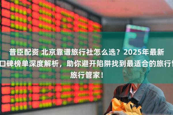 普臣配资 北京靠谱旅行社怎么选？2025年最新五强口碑榜单深度解析，助你避开陷阱找到最适合的旅行管家！