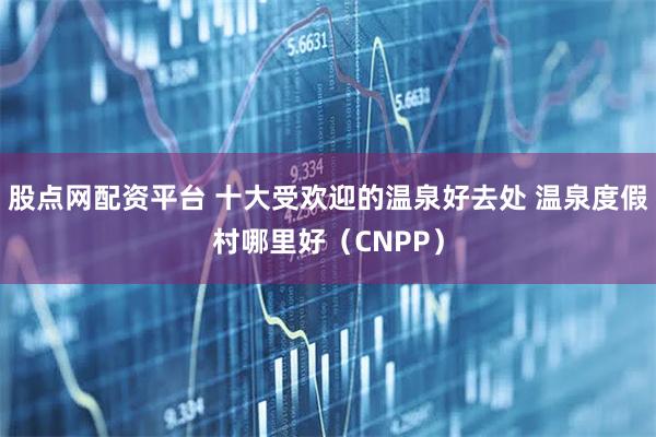 股点网配资平台 十大受欢迎的温泉好去处 温泉度假村哪里好（CNPP）