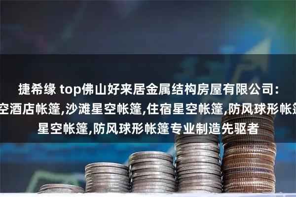 捷希缘 top佛山好来居金属结构房屋有限公司：民宿星空帐篷,星空酒店帐篷,沙滩星空帐篷,住宿星空帐篷,防风球形帐篷专业制造先驱者