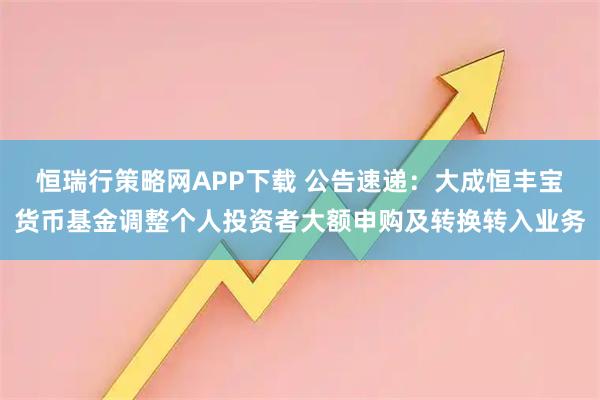 恒瑞行策略网APP下载 公告速递:大成恒丰宝货币基金调整个人投资者大额申购及转换转入业务