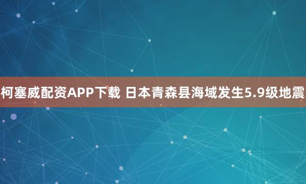 柯塞威配资APP下载 日本青森县海域发生5.9级地震