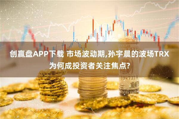 创赢盘APP下载 市场波动期,孙宇晨的波场TRX为何成投资者关注焦点?