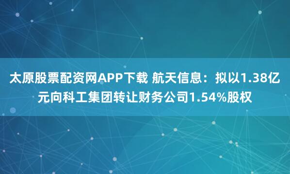 太原股票配资网APP下载 航天信息：拟以1.38亿元向科工集团转让财务公司1.54%股权