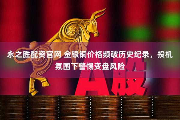 永之胜配资官网 金银铜价格频破历史纪录，投机氛围下警惕变盘风险