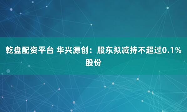 乾盘配资平台 华兴源创：股东拟减持不超过0.1%股份