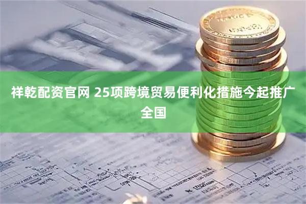 祥乾配资官网 25项跨境贸易便利化措施今起推广全国