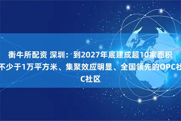 衡牛所配资 深圳：到2027年底建成超10家面积均不少于1万平方米、集聚效应明显、全国领先的OPC社区