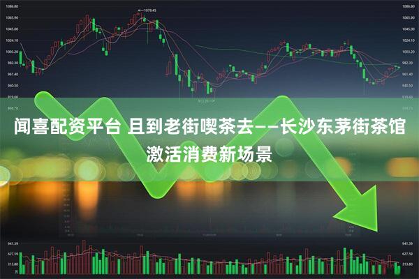 闻喜配资平台 且到老街喫茶去——长沙东茅街茶馆激活消费新场景