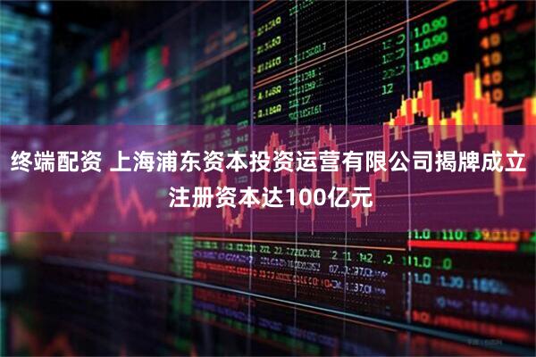 终端配资 上海浦东资本投资运营有限公司揭牌成立 注册资本达100亿元