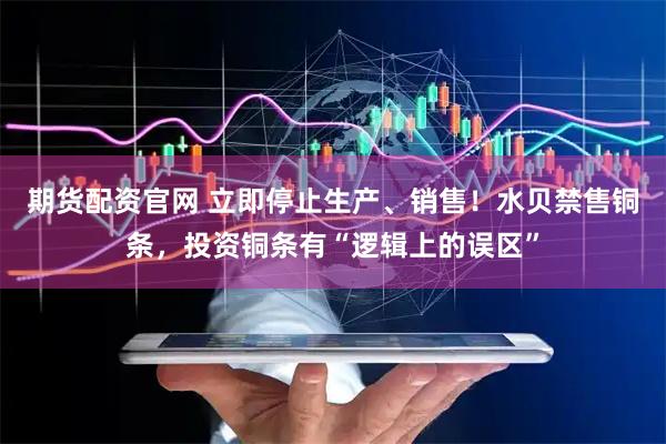 期货配资官网 立即停止生产、销售！水贝禁售铜条，投资铜条有“逻辑上的误区”