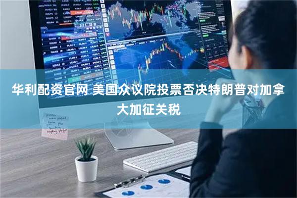 华利配资官网 美国众议院投票否决特朗普对加拿大加征关税