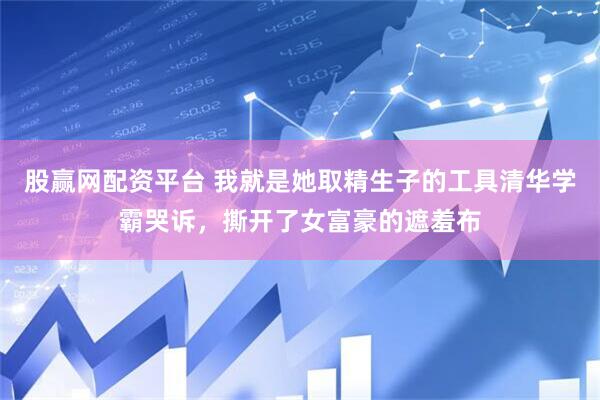 股赢网配资平台 我就是她取精生子的工具清华学霸哭诉，撕开了女富豪的遮羞布