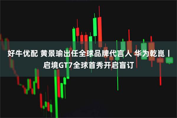 好牛优配 黄景瑜出任全球品牌代言人 华为乾崑丨启境GT7全球首秀开启盲订