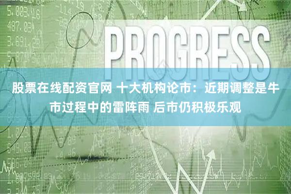 股票在线配资官网 十大机构论市：近期调整是牛市过程中的雷阵雨 后市仍积极乐观