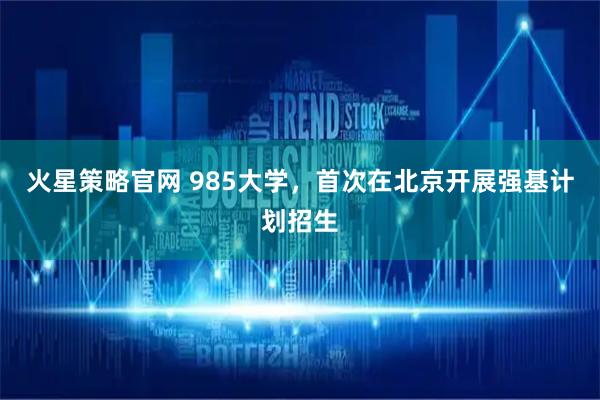 火星策略官网 985大学，首次在北京开展强基计划招生