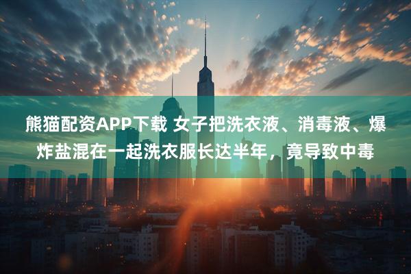 熊猫配资APP下载 女子把洗衣液、消毒液、爆炸盐混在一起洗衣服长达半年，竟导致中毒