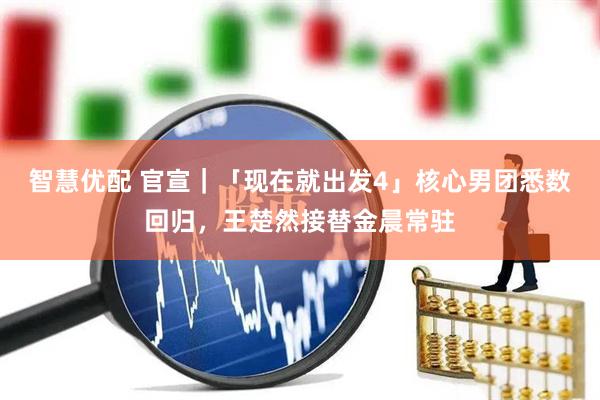 智慧优配 官宣｜「现在就出发4」核心男团悉数回归，王楚然接替金晨常驻