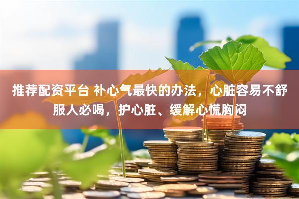 推荐配资平台 补心气最快的办法，心脏容易不舒服人必喝，护心脏、缓解心慌胸闷