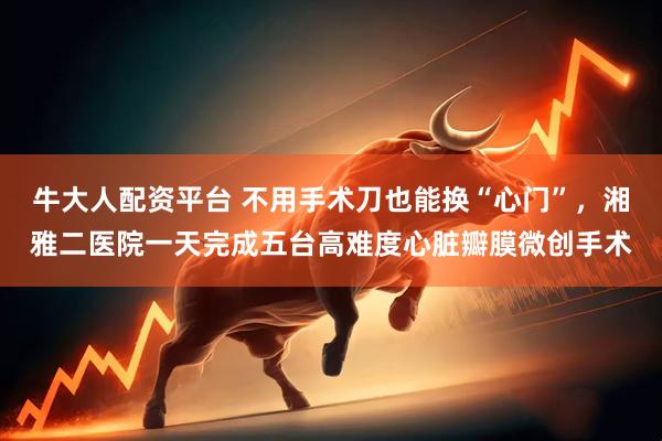 牛大人配资平台 不用手术刀也能换“心门”，湘雅二医院一天完成五台高难度心脏瓣膜微创手术