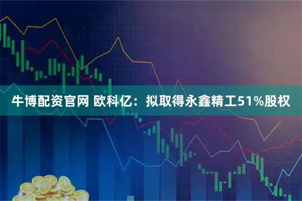 牛博配资官网 欧科亿：拟取得永鑫精工51%股权