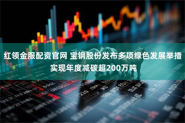 红领金服配资官网 宝钢股份发布多项绿色发展举措 实现年度减碳超200万吨