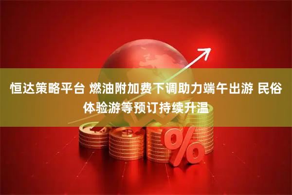 恒达策略平台 燃油附加费下调助力端午出游 民俗体验游等预订持续升温