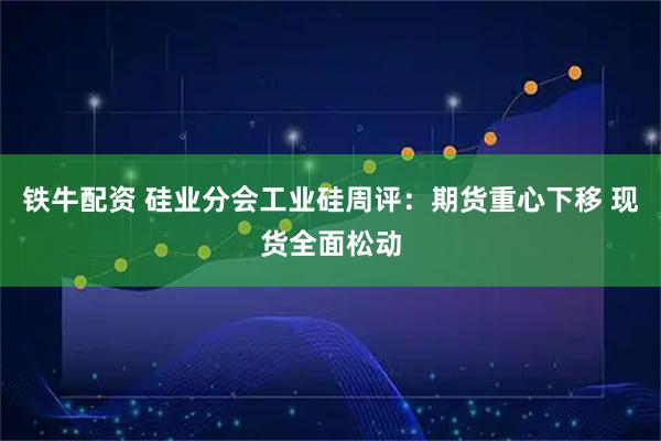 铁牛配资 硅业分会工业硅周评：期货重心下移 现货全面松动