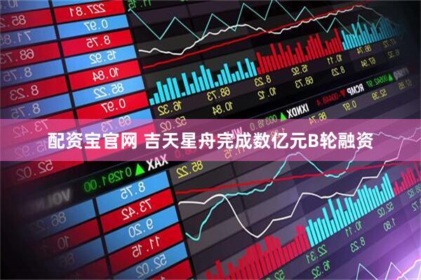 配资宝官网 吉天星舟完成数亿元B轮融资