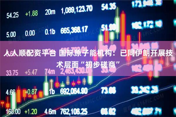 人人顺配资平台 国际原子能机构：已同伊朗开展技术层面“初步磋商”