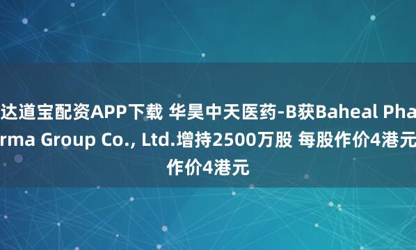 达道宝配资APP下载 华昊中天医药-B获Baheal Pharma Group Co., Ltd.增持2500万股 每股作价4港元