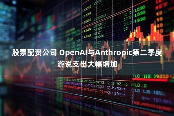 股票配资公司 OpenAI与Anthropic第二季度游说支出大幅增加
