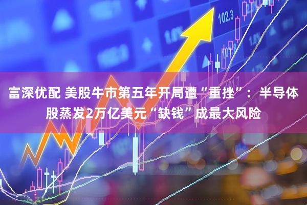 富深优配 美股牛市第五年开局遭“重挫”：半导体股蒸发2万亿美元“缺钱”成最大风险